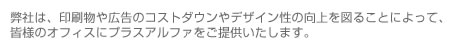弊社は、印刷物や広告のコストダウンやデザイン性の向上を図ることによって、皆様のオフィスにプラスアルファをご提供いたします。